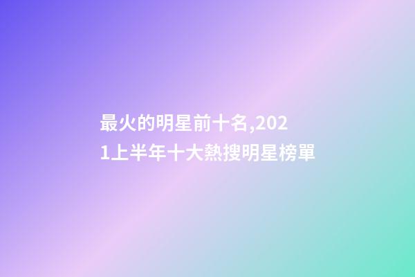 最火的明星前十名,2021上半年十大熱搜明星榜單-第1張-觀點-玄機(jī)派