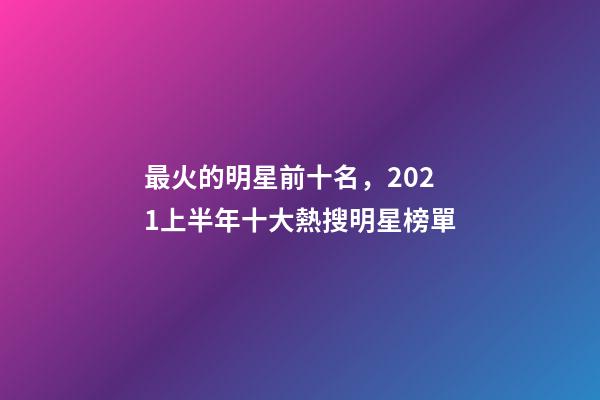 最火的明星前十名，2021上半年十大熱搜明星榜單-第1張-觀點-玄機(jī)派