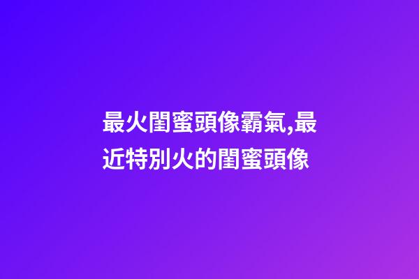 最火閨蜜頭像霸氣,最近特別火的閨蜜頭像-第1張-觀點-玄機派