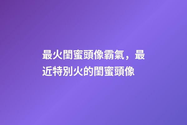 最火閨蜜頭像霸氣，最近特別火的閨蜜頭像-第1張-觀點-玄機派