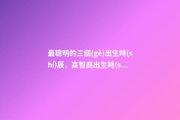 最聰明的三個(gè)出生時(shí)辰，高智商出生時(shí)間點(diǎn)