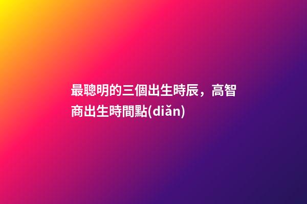 最聰明的三個出生時辰，高智商出生時間點(diǎn)