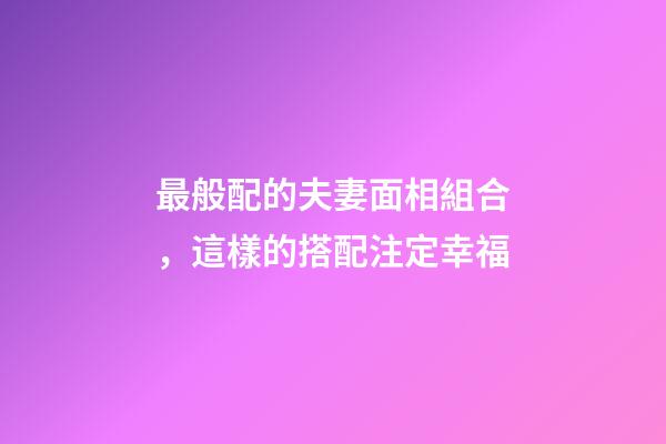 最般配的夫妻面相組合，這樣的搭配注定幸福