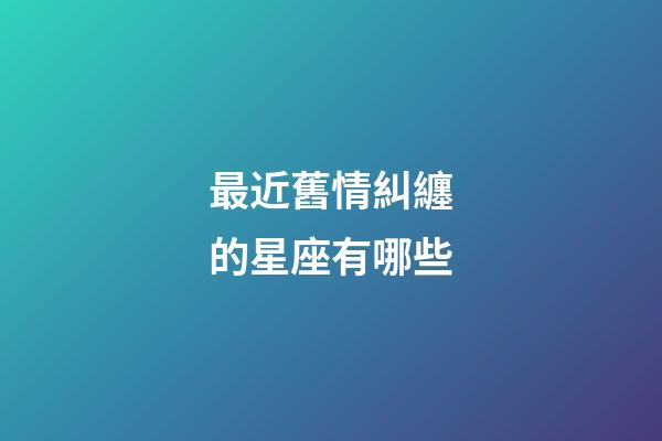 最近舊情糾纏的星座有哪些-第1張-星座運勢-玄機派