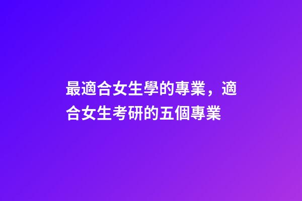 最適合女生學的專業，適合女生考研的五個專業-第1張-觀點-玄機派