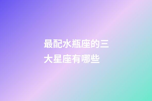 最配水瓶座的三大星座有哪些-第1張-星座運(yùn)勢(shì)-玄機(jī)派
