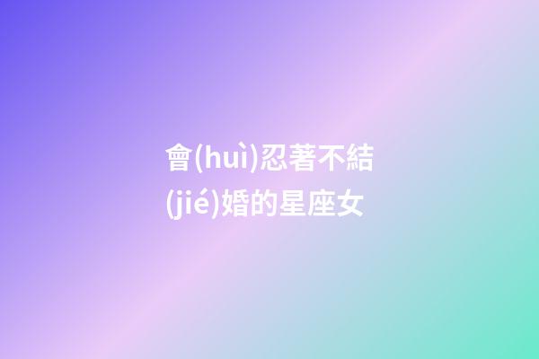 會(huì)忍著不結(jié)婚的星座女-第1張-星座運(yùn)勢(shì)-玄機(jī)派