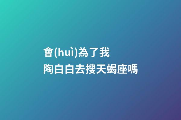 會(huì)為了我陶白白去搜天蝎座嗎
