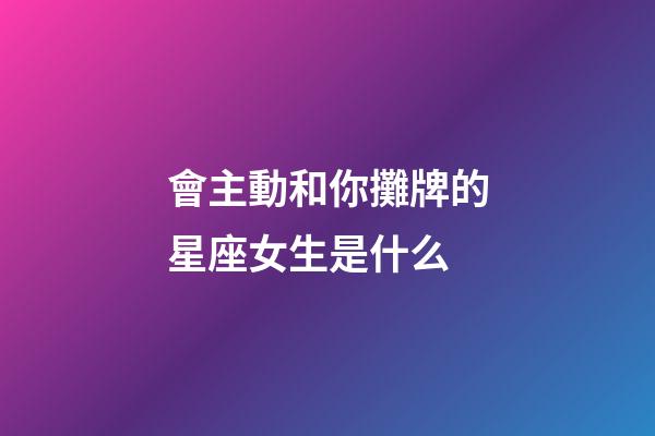 會主動和你攤牌的星座女生是什么-第1張-星座運勢-玄機派