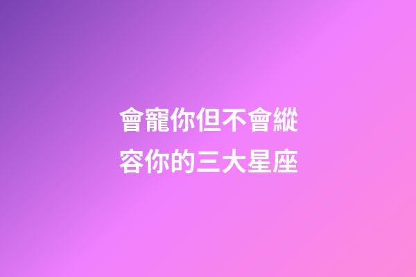 會寵你但不會縱容你的三大星座-第1張-星座運勢-玄機派