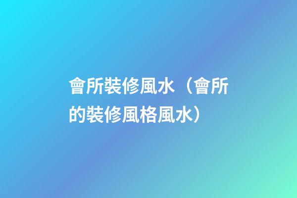 會所裝修風水（會所的裝修風格風水）