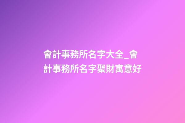 會計事務所名字大全_會計事務所名字聚財寓意好-第1張-公司起名-玄機派