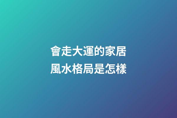 會走大運的家居風水格局是怎樣