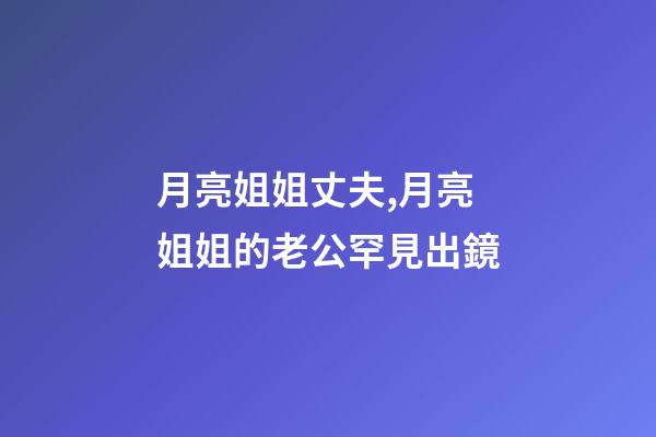 月亮姐姐丈夫,月亮姐姐的老公罕見出鏡-第1張-觀點-玄機派