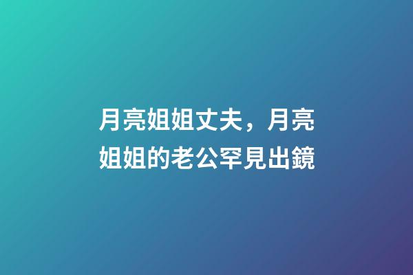月亮姐姐丈夫，月亮姐姐的老公罕見出鏡-第1張-觀點-玄機派