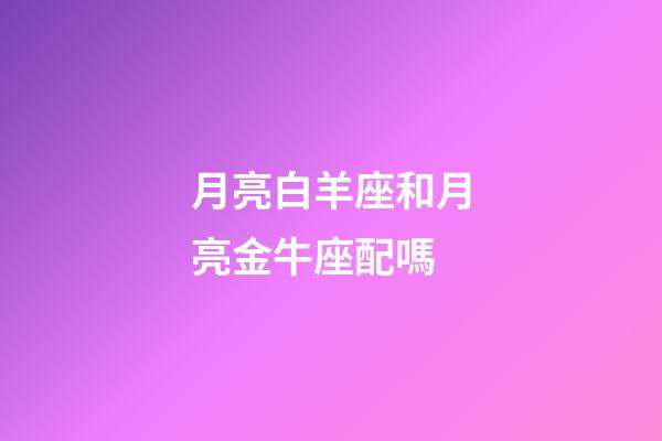 月亮白羊座和月亮金牛座配嗎-第1張-星座運勢-玄機派