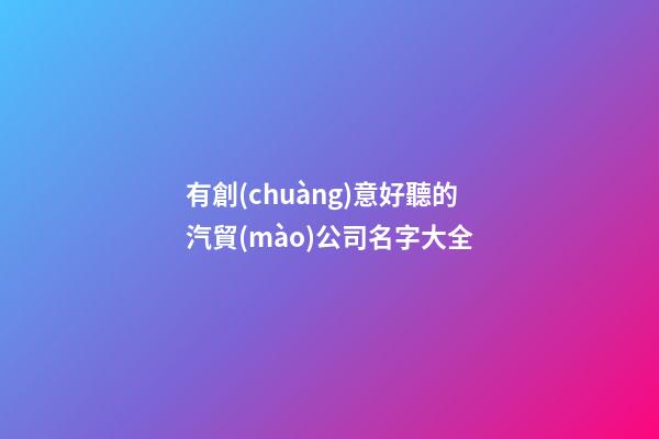 有創(chuàng)意好聽的汽貿(mào)公司名字大全