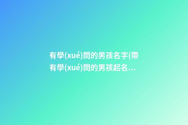 有學(xué)問的男孩名字(帶有學(xué)問的男孩起名)