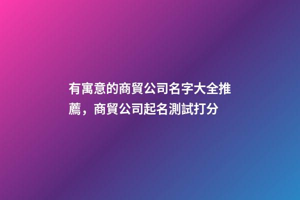 有寓意的商貿公司名字大全推薦，商貿公司起名測試打分