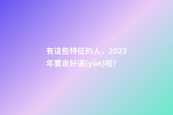 有這些特征的人，2023年要走好運(yùn)啦！
