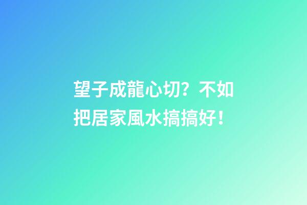 望子成龍心切？不如把居家風水搞搞好！