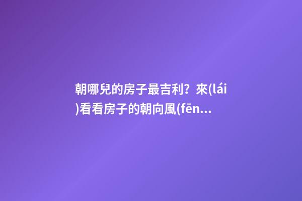 朝哪兒的房子最吉利？來(lái)看看房子的朝向風(fēng)水（干貨）