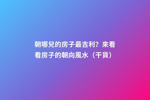 朝哪兒的房子最吉利？來看看房子的朝向風水（干貨）