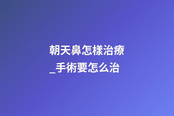 朝天鼻怎樣治療_手術要怎么治