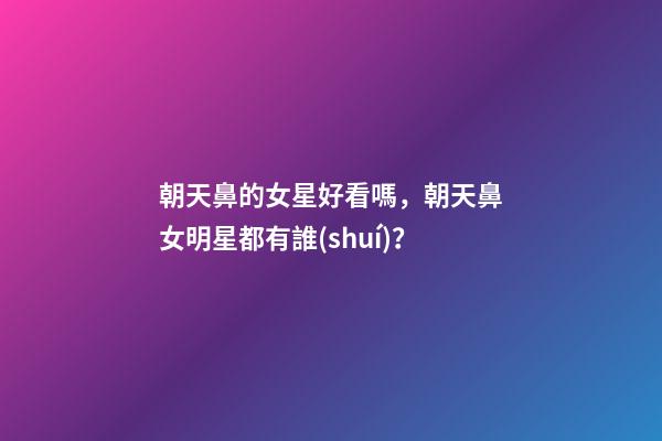朝天鼻的女星好看嗎，朝天鼻女明星都有誰(shuí)？