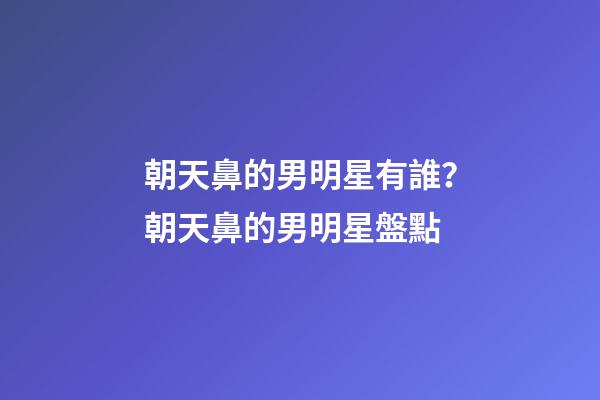 朝天鼻的男明星有誰？朝天鼻的男明星盤點