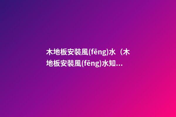 木地板安裝風(fēng)水（木地板安裝風(fēng)水知識(shí)）