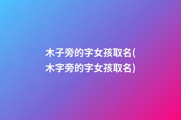 木子旁的字女孩取名(木字旁的字女孩取名)
