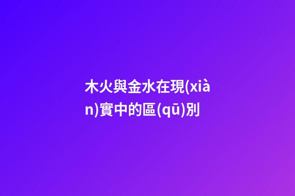 木火與金水在現(xiàn)實中的區(qū)別
