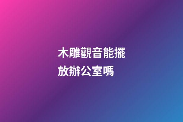 木雕觀音能擺放辦公室嗎