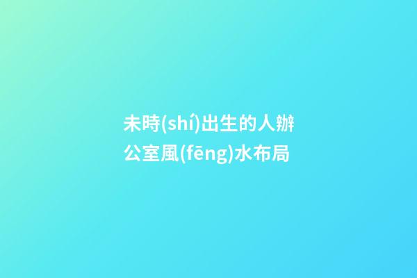 未時(shí)出生的人辦公室風(fēng)水布局