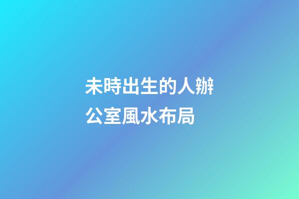 未時出生的人辦公室風水布局