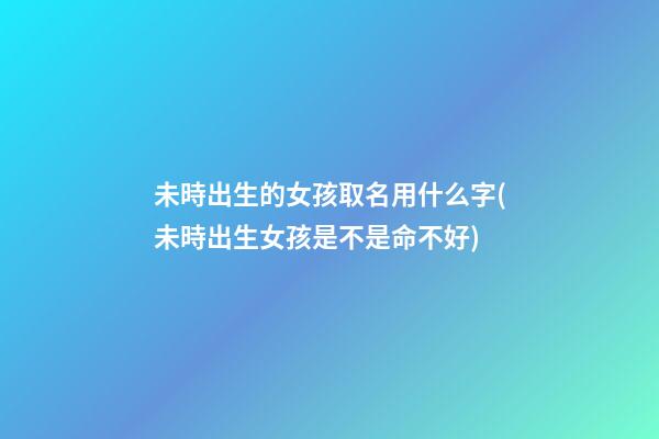 未時出生的女孩取名用什么字(未時出生女孩是不是命不好)