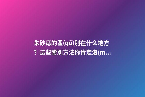 朱砂痣的區(qū)別在什么地方？這些鑒別方法你肯定沒(méi)見過(guò)