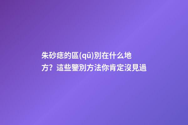 朱砂痣的區(qū)別在什么地方？這些鑒別方法你肯定沒見過