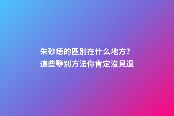 朱砂痣的區別在什么地方？這些鑒別方法你肯定沒見過