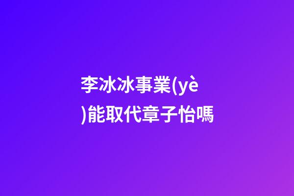 李冰冰事業(yè)能取代章子怡嗎