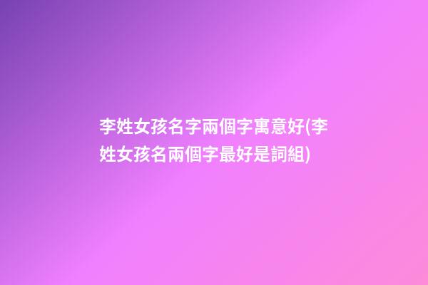 李姓女孩名字兩個字寓意好(李姓女孩名兩個字最好是詞組)