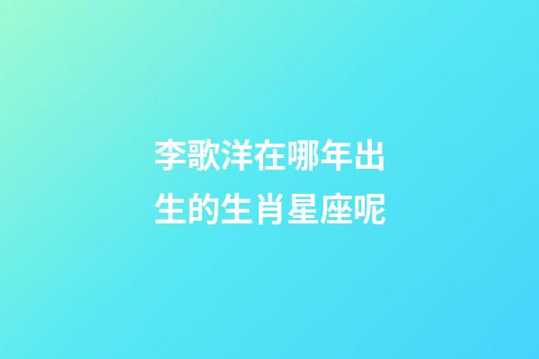 李歌洋在哪年出生的生肖星座呢-第1張-星座運勢-玄機派