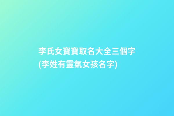 李氏女寶寶取名大全三個字(李姓有靈氣女孩名字)