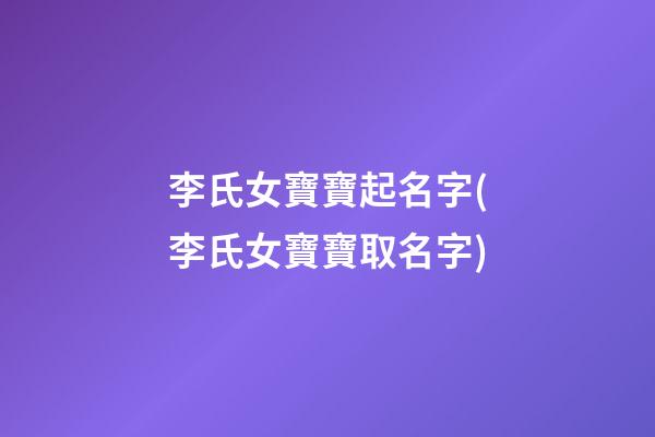 李氏女寶寶起名字(李氏女寶寶取名字)