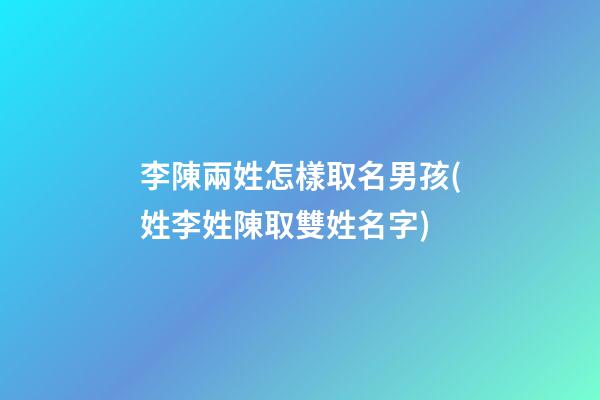 李陳兩姓怎樣取名男孩(姓李姓陳取雙姓名字)