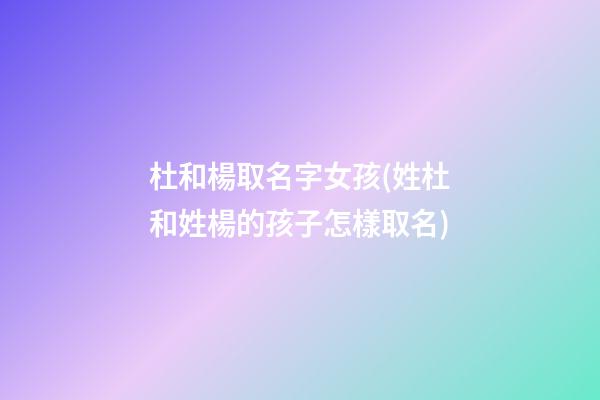 杜和楊取名字女孩(姓杜和姓楊的孩子怎樣取名)