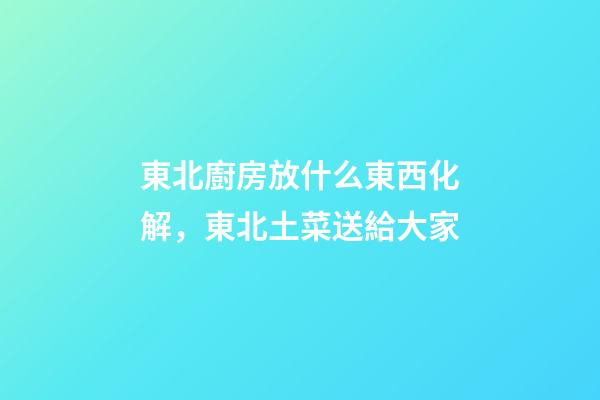 東北廚房放什么東西化解，東北土菜送給大家-第1張-觀點-玄機派