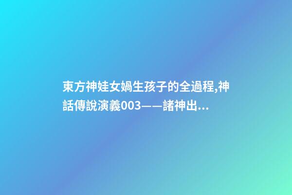 東方神娃女媧生孩子的全過程,神話傳說演義003——諸神出世-第1張-觀點-玄機派