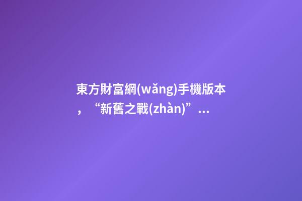 東方財富網(wǎng)手機版本，“新舊之戰(zhàn)”點燃!東方財富挑戰(zhàn)“老大哥”-第1張-觀點-玄機派